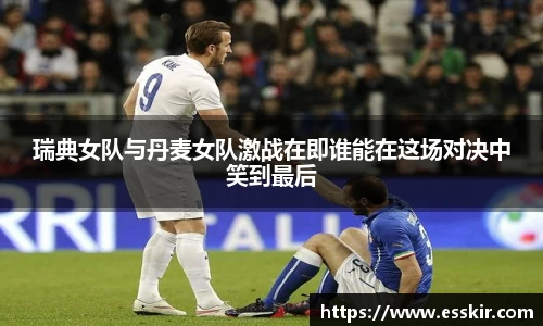 瑞典女队与丹麦女队激战在即谁能在这场对决中笑到最后